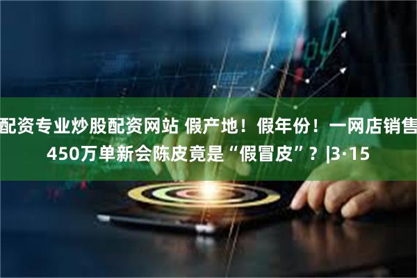 配资专业炒股配资网站 假产地！假年份！一网店销售450万单新会陈皮竟是“假冒皮”？|3·15