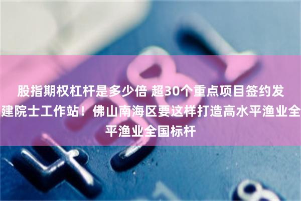 股指期权杠杆是多少倍 超30个重点项目签约发布，创建院士工作站！佛山南海区要这样打造高水平渔业全国标杆
