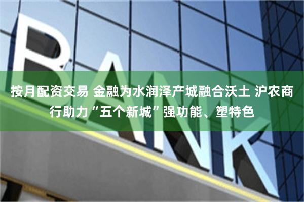 按月配资交易 金融为水润泽产城融合沃土 沪农商行助力“五个新城”强功能、塑特色