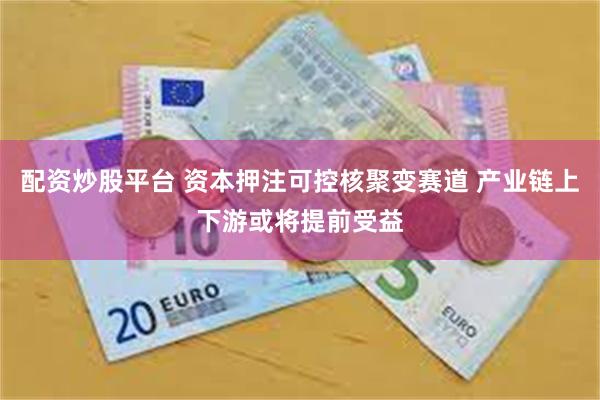 配资炒股平台 资本押注可控核聚变赛道 产业链上下游或将提前受益