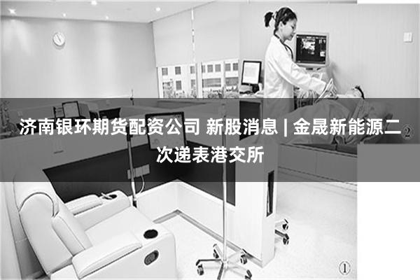 济南银环期货配资公司 新股消息 | 金晟新能源二次递表港交所