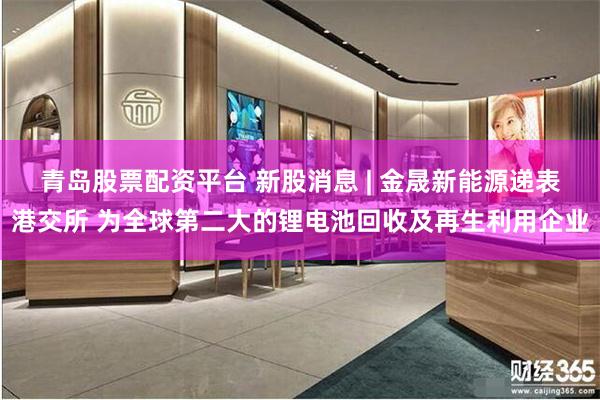 青岛股票配资平台 新股消息 | 金晟新能源递表港交所 为全球第二大的锂电池回收及再生利用企业