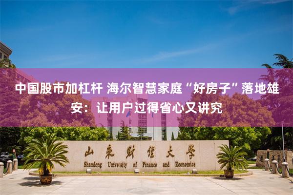 中国股市加杠杆 海尔智慧家庭“好房子”落地雄安：让用户过得省心又讲究
