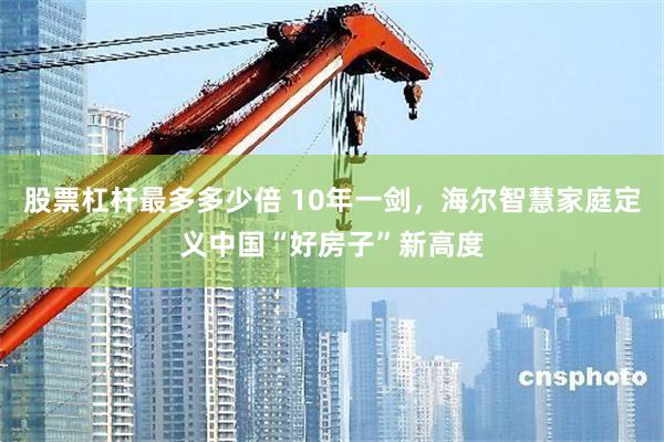 股票杠杆最多多少倍 10年一剑，海尔智慧家庭定义中国“好房子”新高度