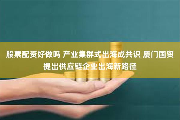 股票配资好做吗 产业集群式出海成共识 厦门国贸提出供应链企业出海新路径