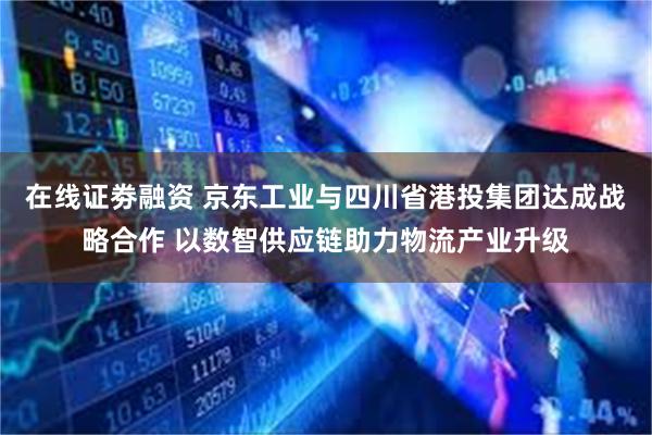 在线证劵融资 京东工业与四川省港投集团达成战略合作 以数智供应链助力物流产业升级