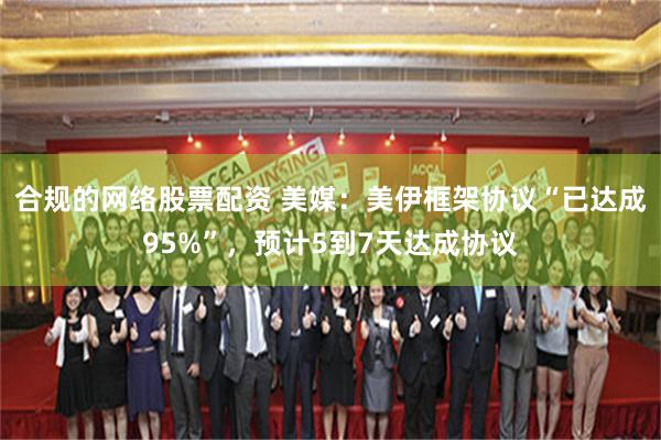 合规的网络股票配资 美媒：美伊框架协议“已达成95%”，预计5到7天达成协议