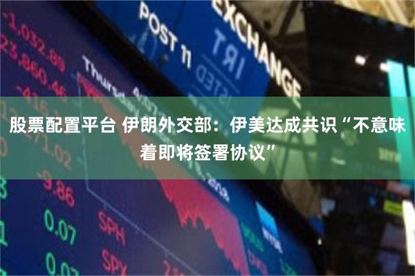 股票配置平台 伊朗外交部：伊美达成共识“不意味着即将签署协议”