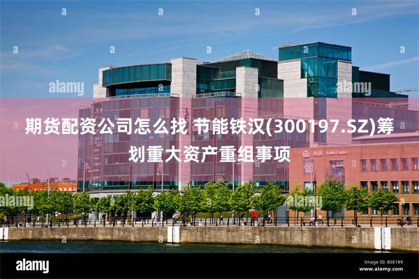 期货配资公司怎么找 节能铁汉(300197.SZ)筹划重大资产重组事项