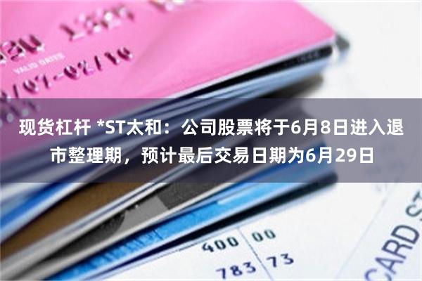 现货杠杆 *ST太和：公司股票将于6月8日进入退市整理期，预计最后交易日期为6月29日
