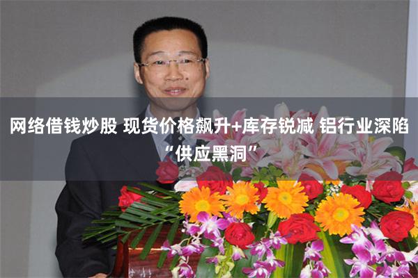 网络借钱炒股 现货价格飙升+库存锐减 铝行业深陷“供应黑洞”