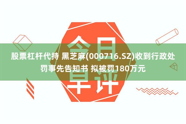 股票杠杆代持 黑芝麻(000716.SZ)收到行政处罚事先告知书 拟被罚180万元