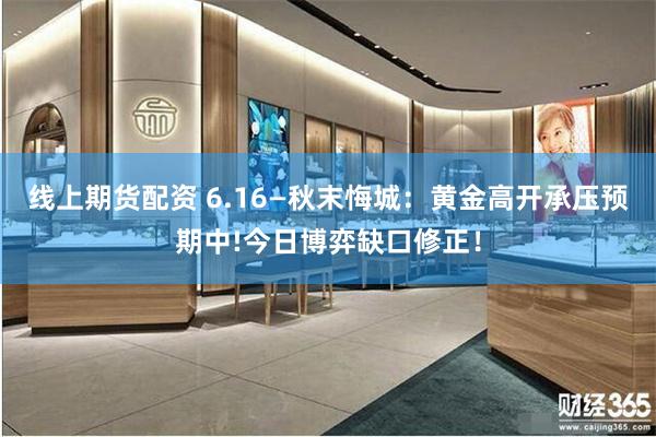 线上期货配资 6.16—秋末悔城：黄金高开承压预期中!今日博弈缺口修正！