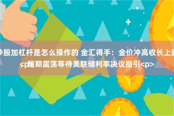 炒股加杠杆是怎么操作的 金汇得手：金价冲高收长上影，短期震荡等待美联储利率决议指引<p><p>