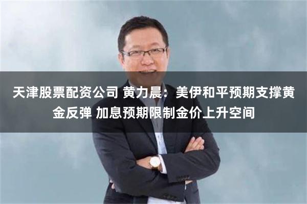 天津股票配资公司 黄力晨：美伊和平预期支撑黄金反弹 加息预期限制金价上升空间