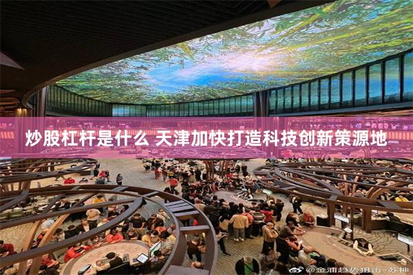 炒股杠杆是什么 天津加快打造科技创新策源地