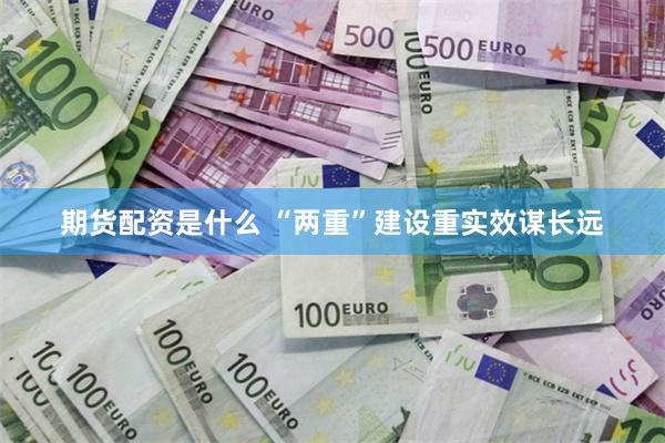 期货配资是什么 “两重”建设重实效谋长远
