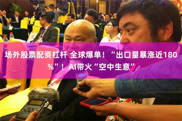 场外股票配资杠杆 全球爆单！“出口量暴涨近180%”！AI带火“空中生意”