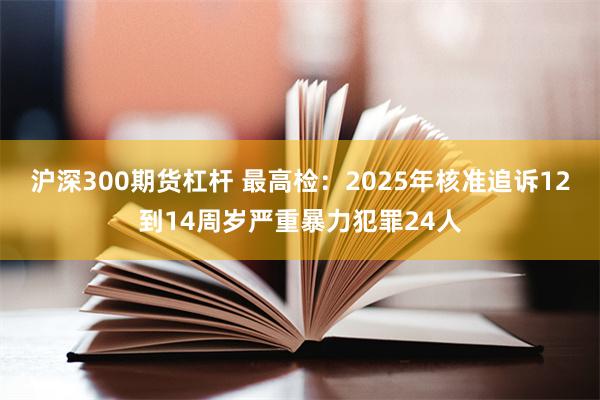 沪深300期货杠杆 最高检:2025年核准追诉12到14周岁严重暴力犯罪24人