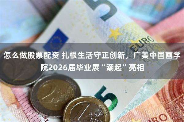 怎么做股票配资 扎根生活守正创新，广美中国画学院2026届毕业展“潮起”亮相