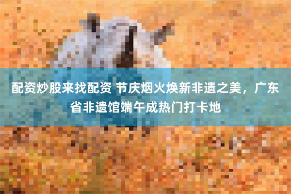 配资炒股来找配资 节庆烟火焕新非遗之美，广东省非遗馆端午成热门打卡地