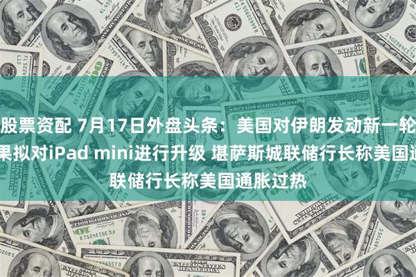 股票资配 7月17日外盘头条：美国对伊朗发动新一轮打击 苹果拟对iPad mini进行升级 堪萨斯城联储行长称美国通胀过热