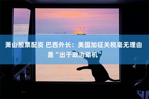 萧山股票配资 巴西外长：美国加征关税毫无理由 是“出于政治动机”