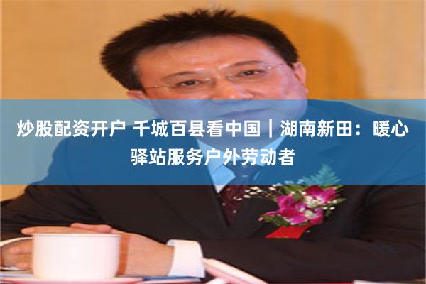 炒股配资开户 千城百县看中国｜湖南新田：暖心驿站服务户外劳动者