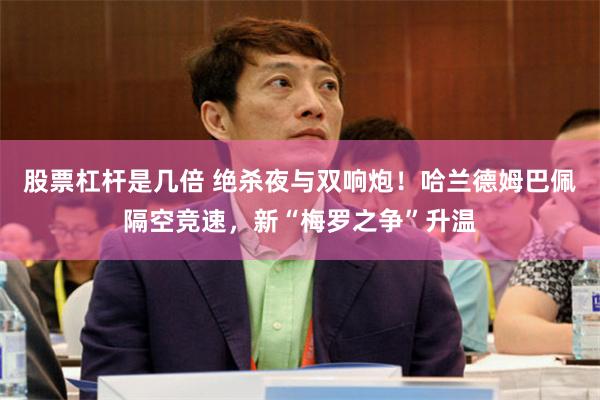 股票杠杆是几倍 绝杀夜与双响炮!哈兰德姆巴佩隔空竞速,新“梅罗之争”升温