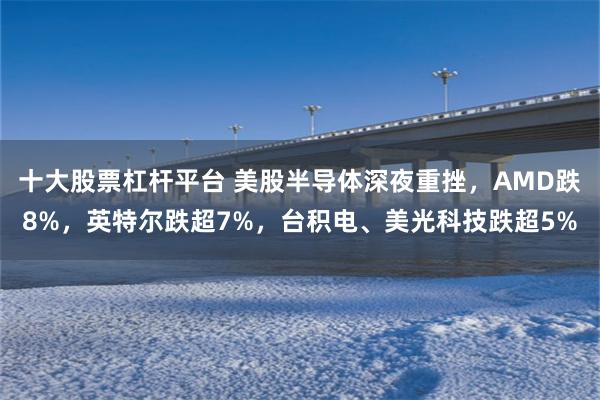 十大股票杠杆平台 美股半导体深夜重挫，AMD跌8%，英特尔跌超7%，台积电、美光科技跌超5%