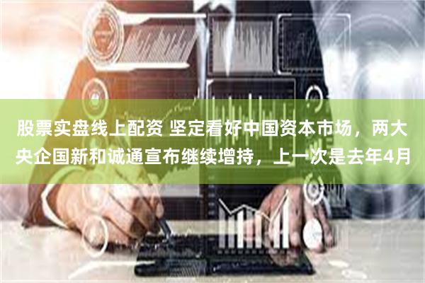 股票实盘线上配资 坚定看好中国资本市场,两大央企国新和诚通宣布继续增持,上一次是去年4月