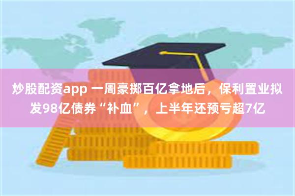 炒股配资app 一周豪掷百亿拿地后，保利置业拟发98亿债券“补血”，上半年还预亏超7亿