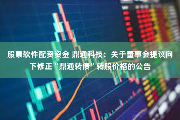 股票软件配资资金 鼎通科技：关于董事会提议向下修正“鼎通转债”转股价格的公告