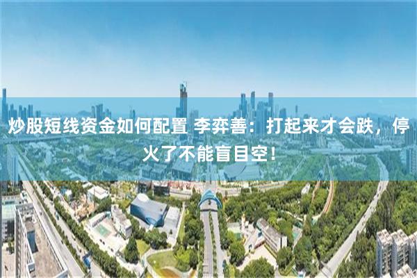 炒股短线资金如何配置 李弈善:打起来才会跌,停火了不能盲目空!