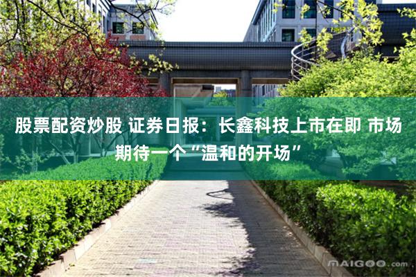 股票配资炒股 证券日报：长鑫科技上市在即 市场期待一个“温和的开场”