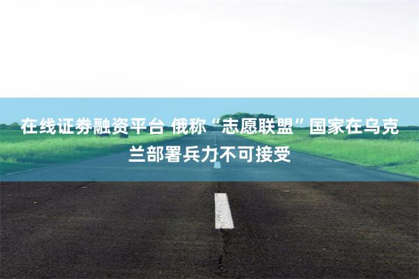 在线证劵融资平台 俄称“志愿联盟”国家在乌克兰部署兵力不可接受