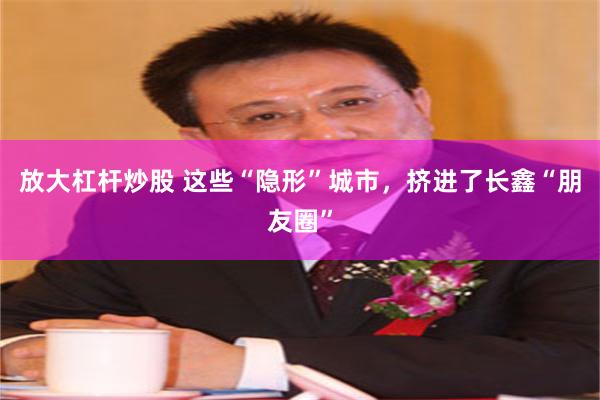 放大杠杆炒股 这些“隐形”城市，挤进了长鑫“朋友圈”
