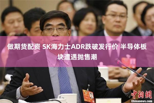 做期货配资 SK海力士ADR跌破发行价 半导体板块遭遇抛售潮