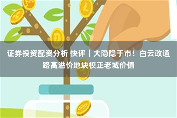 证券投资配资分析 快评|大隐隐于市!白云政通路高溢价地块校正老城价值