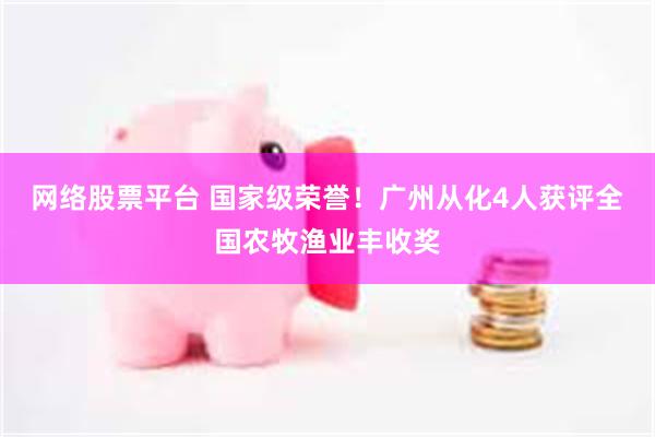 网络股票平台 国家级荣誉！广州从化4人获评全国农牧渔业丰收奖