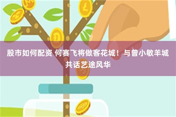 股市如何配资 何赛飞将做客花城！与曾小敏羊城共话艺途风华