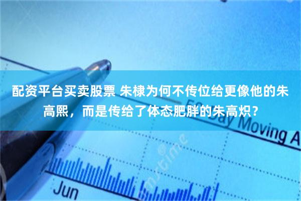 配资平台买卖股票 朱棣为何不传位给更像他的朱高熙，而是传给了体态肥胖的朱高炽？