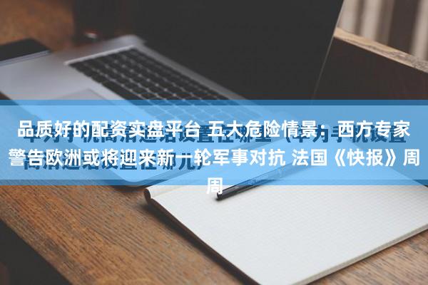 品质好的配资实盘平台 五大危险情景：西方专家警告欧洲或将迎来新一轮军事对抗 法国《快报》周