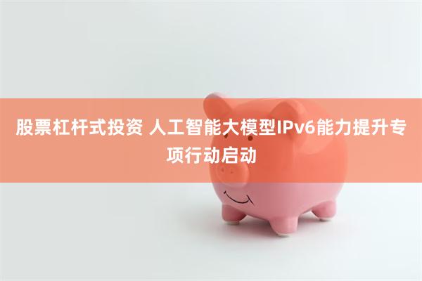 股票杠杆式投资 人工智能大模型IPv6能力提升专项行动启动