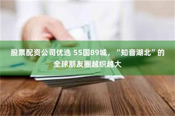 股票配资公司优选 55国89城，“知音湖北”的全球朋友圈越织越大