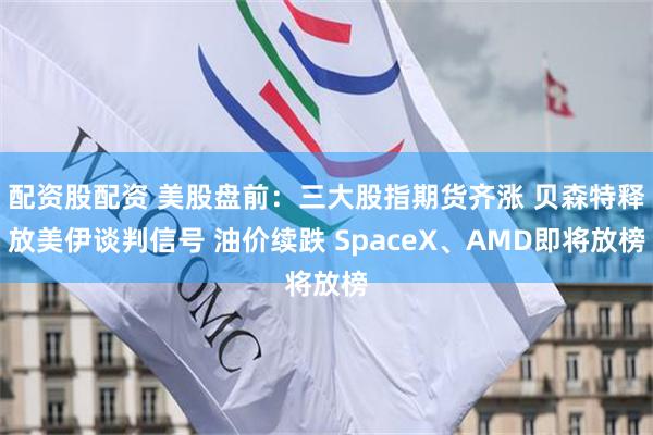 配资股配资 美股盘前：三大股指期货齐涨 贝森特释放美伊谈判信号 油价续跌 SpaceX、AMD即将放榜