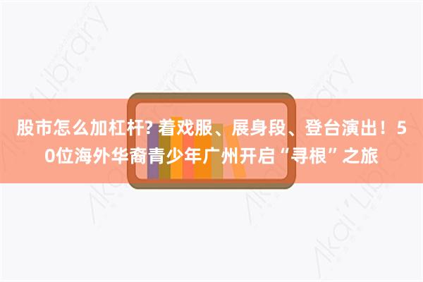 股市怎么加杠杆? 着戏服、展身段、登台演出！50位海外华裔青少年广州开启“寻根”之旅