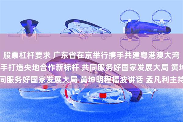 股票杠杆要求 广东省在京举行携手共建粤港澳大湾区•中央企业对接会 携手打造央地合作新标杆 共同服务好国家发展大局 黄坤明程福波讲话 孟凡利主持