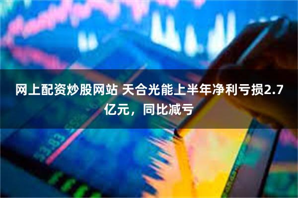 网上配资炒股网站 天合光能上半年净利亏损2.7亿元，同比减亏