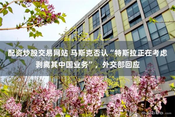 配资炒股交易网站 马斯克否认“特斯拉正在考虑剥离其中国业务”，外交部回应